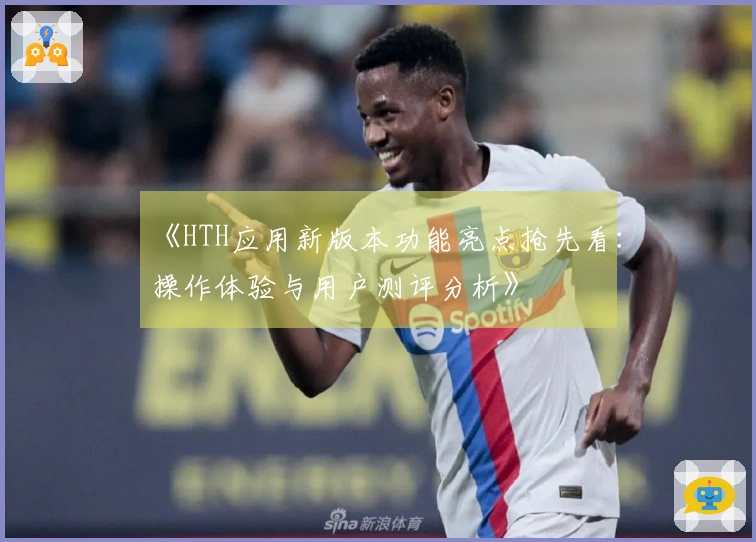 《HTH应用新版本功能亮点抢先看：操作体验与用户测评分析》