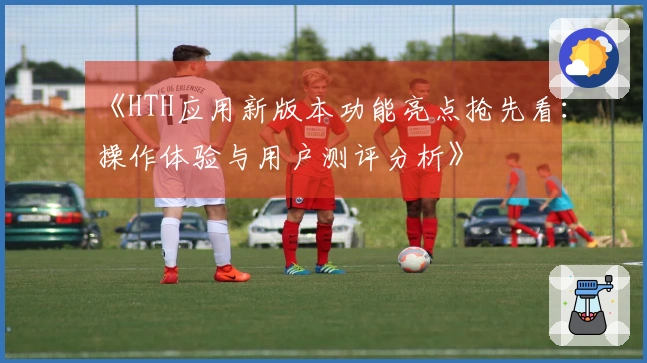 《HTH应用新版本功能亮点抢先看:操作体验与用户测评分析》