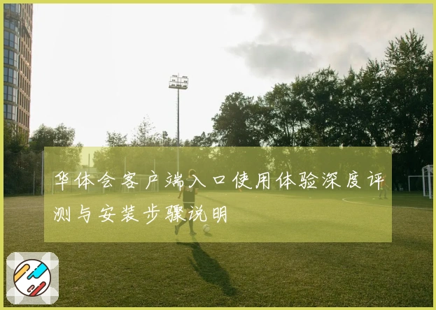 华体会客户端入口使用体验深度评测与安装步骤说明